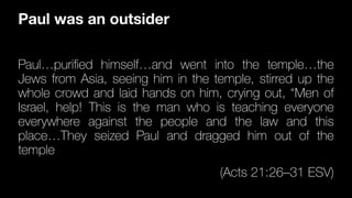 Paul…puri
fi
ed himself…and went into the temple…the
Jews from Asia, seeing him in the temple, stirred up the
whole crowd and laid hands on him, crying out, “Men of
Israel, help! This is the man who is teaching everyone
everywhere against the people and the law and this
place…They seized Paul and dragged him out of the
temple
(Acts 21:26–31 ESV)
Paul was an outsider
 