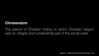 Christendom
The period of Christian history in which Christian religion
was an integral and fundamental part of the social order.
Gladwin, J. (1988). New dictionary of theology. P 133
 