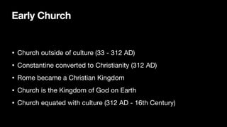 Early Church
• Church outside of culture (33 - 312 AD)
• Constantine converted to Christianity (312 AD)
• Rome became a Christian Kingdom
• Church is the Kingdom of God on Earth
• Church equated with culture (312 AD - 16th Century)
 