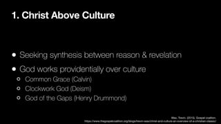 1. Christ Above Culture
• Seeking synthesis between reason & revelation
• God works providentially over culture
Common Grace (Calvin)
Clockwork God (Deism)
God of the Gaps (Henry Drummond)
Wax, Trevin. (2015). Gospel coaltion.
https://www.thegospelcoalition.org/blogs/trevin-wax/christ-and-culture-an-overview-of-a-christian-classic/
 
