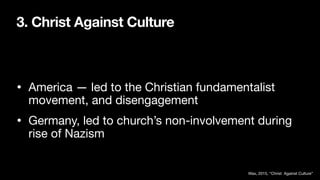3. Christ Against Culture
• America — led to the Christian fundamentalist
movement, and disengagement
• Germany, led to church’s non-involvement during
rise of Nazism
Wax, 2015, “Christ Against Culture”
 