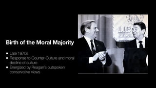 Birth of the Moral Majority
• Late 1970s
• Response to Counter-Culture and moral
decline of culture
• Energized by Reagan’s outspoken
conservative views
 