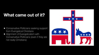 What came out of it?
• Conservative Politicians seeking support
from Evangelical Christians
• Alignment of Evangelicalism with
Conservative Politicians (even if they are
not really Christians)
 