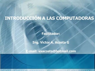 INTRODUCCIÓN A LAS COMPUTADORAS Facilitador: Ing. Víctor A. Acosta G E-mail: vaacosta@hotmail.com 
