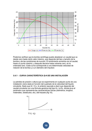 Podemos verificar que la bomba centrifuga puede abastecer un caudal que va
desde cero hasta cierto valor máximo, que depende del tipo y tamaño de la
bomba y de las condiciones de succión. El rendimiento aumenta con el caudal,
hasta un punto máximo, y después decrece hasta volverse cero, en la
ordenada cero. Cada curva corresponde a una determinada velocidad de
rotación de la bomba y a un diámetro del impulsor.



5.4.1 - CURVA CARACTERÍSTICA Q-H DE UNA INSTALACIÓN


La pérdida de presión o altura que se experimenta en cualquier punto de una
instalación viene dada en función del cuadrado de la velocidad del líquido
circulante. Dado que Q = S.v, lo anterior equivale a decir que depende del
caudal circulante con una fórmula genérica del tipo Hp = ϕ Q2, dónde ϕ es el
parámetro que representa las características físicas (diámetros, longitud,
materiales, obstáculos, etc.) del trazado.(fig 10).




                                     19
 