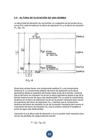 5.5 - ALTURA DE ELEVACIÓN DE UNA BOMBA

La altura total de elevación de una bomba, en cualquiera de los puntos de su
curva Q-H, está formada por la altura de aspiración H(a) y la altura de impulsión
H(i), (fig. 14).




Ahora bien ambas tienen una componente estática E y una componente
dinámica D. La componente estática del tramo de aspiración es la altura
geométrica desde la superficie del líquido hasta el eje de la bomba, mientras
que la del tramo de impulsión ha de ser la altura geométrica desde el eje de la
bomba hasta el punto de agua más desfavorable. Por su parte la componente
dinámica en el tramo de aspiración ha de ser la presión necesaria para vencer
el rozamiento del tramo de aspiración Hg(a), mientras que la componente
dinámica del tramo de impulsión ha de ser la presión necesaria para vencer el
rozamiento del tramo de impulsión Hg(i) más la presión residual Hr exigible al
punto de agua más desfavorable.

Llamando Hg a la altura total de elevación y Hp a la presión total necesaria para
vencer las pérdidas de carga podemos escribir




                                       23
 