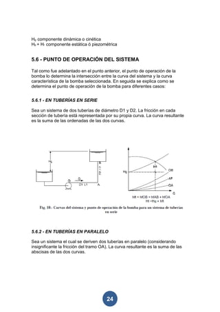 Hg componente dinámica o cinética
Hp + Hr componente estática ó piezométrica


5.6 - PUNTO DE OPERACIÓN DEL SISTEMA

Tal como fue adelantado en el punto anterior, el punto de operación de la
bomba lo determina la intersección entre la curva del sistema y la curva
característica de la bomba seleccionada. En seguida se explica como se
determina el punto de operación de la bomba para diferentes casos:


5.6.1 - EN TUBERÍAS EN SERIE

Sea un sistema de dos tuberías de diámetro D1 y D2. La fricción en cada
sección de tubería está representada por su propia curva. La curva resultante
es la suma de las ordenadas de las dos curvas.




5.6.2 - EN TUBERÍAS EN PARALELO

Sea un sistema el cual se deriven dos tuberías en paralelo (considerando
insignificante la fricción del tramo OA). La curva resultante es la suma de las
abscisas de las dos curvas.




                                       24
 