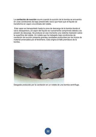 La cavitación de succión ocurre cuando la succión de la bomba se encuentra
en unas condiciones de baja presión/alto vacío que hace que el líquido se
transforme en vapor a la entrada del rodete.

 Este vapor es transportado hasta la zona de descarga de la bomba donde el
vacío desaparece y el vapor del líquido es nuevamente comprimido debido a la
presión de descarga. Se produce en ese momento una violenta implosión sobre
la superficie del rodete. Un rodete que ha trabajado bajo condiciones de
cavitación de succión presenta grandes cavidades producidas por los trozos de
material arrancados por el fenómeno. Esto origina el fallo prematuro de la
bomba.




Desgaste producido por la cavitación en un rodete de una bomba centrífuga.




                                    32
 