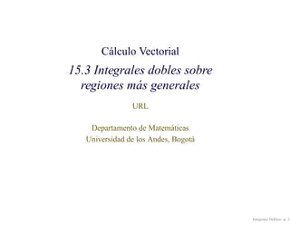 Cálculo Vectorial
15.3 Integrales dobles sobre
  regiones más generales
                URL

    Departamento de Matem´ ticas
                             a
   Universidad de los Andes, Bogot´
                                  a




                                      Integrales Dobles– p. 1/
 