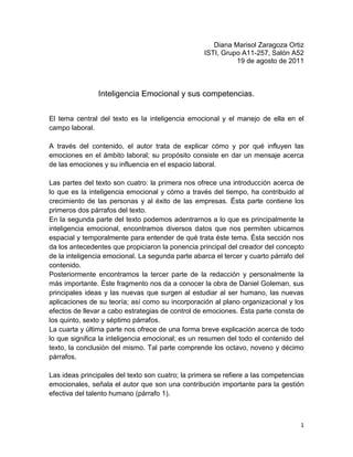 Diana Marisol Zaragoza Ortiz<br />ISTI, Grupo A11-257, Salón A52<br />19 de agosto de 2011 <br />Inteligencia Emocional y sus competencias.<br />El tema central del texto es la inteligencia emocional y el manejo de ella en el campo laboral.<br />A través del contenido, el autor trata de explicar cómo y por qué influyen las emociones en el ámbito laboral; su propósito consiste en dar un mensaje acerca de las emociones y su influencia en el espacio laboral.<br />Las partes del texto son cuatro: la primera nos ofrece una introducción acerca de lo que es la inteligencia emocional y cómo a través del tiempo, ha contribuido al crecimiento de las personas y al éxito de las empresas. Ésta parte contiene los primeros dos párrafos del texto.<br />En la segunda parte del texto podemos adentrarnos a lo que es principalmente la inteligencia emocional, encontramos diversos datos que nos permiten ubicarnos espacial y temporalmente para entender de qué trata éste tema. Ésta sección nos da los antecedentes que propiciaron la ponencia principal del creador del concepto de la inteligencia emocional. La segunda parte abarca el tercer y cuarto párrafo del contenido.<br />Posteriormente encontramos la tercer parte de la redacción y personalmente la más importante. Éste fragmento nos da a conocer la obra de Daniel Goleman, sus principales ideas y las nuevas que surgen al estudiar al ser humano, las nuevas aplicaciones de su teoría; así como su incorporación al plano organizacional y los efectos de llevar a cabo estrategias de control de emociones. Ésta parte consta de los quinto, sexto y séptimo párrafos.<br />La cuarta y última parte nos ofrece de una forma breve explicación acerca de todo lo que significa la inteligencia emocional; es un resumen del todo el contenido del texto, la conclusión del mismo. Tal parte comprende los octavo, noveno y décimo párrafos.<br />Las ideas principales del texto son cuatro; la primera se refiere a las competencias emocionales, señala el autor que son una contribución importante para la gestión efectiva del talento humano (párrafo 1). <br />La segunda idea principal nos explica que el término “Competencia Laboral” se refiere al manejo adecuado de las emociones en el sitio de trabajo, fomentando un “clima emocional” adecuado para un desempeño exitoso (párrafo 2)<br />Posteriormente, una idea acerca de la inteligencia emocional describe las cualidades emocionales que según sus apreciaciones, explica que éstas tienen importancia para alcanzar el éxito y entre las cuales se encuentran: la empatía, la expresión y comprensión de los sentimientos, el control de nuestro genio, la independencia, la capacidad de adaptación, la simpatía, la capacidad de resolver problemas de forma interpersonal, la perseverancia, la amabilidad y el respeto. (Párrafo 3).<br />La tercera idea principal nos expone que la inteligencia emocional ha trascendido del plano personal y ha entrado a formar parte del estudio de las organizaciones y cómo estas se desenvuelven y desarrollan al compás del manejo adecuado de las emociones (párrafo 6).<br />Como conclusión del autor, podemos citar textualmente: “Ya no podemos confiar solamente en las capacidades del intelecto sino, apoyados en las emociones, ejercer procesos personales de liderazgo y manejarnos “emocionalmente inteligente”. Lo anterior nos plantea la idea de que no sólo debemos valorar al hombre solamente por sus habilidades y conocimientos, sino es preciso dar importancia a las emociones de éste y a su inteligencia  en ése ámbito para que pueda ser un empleado exitoso y desempeñe plenamente su cargo.<br />Me parece una lectura interesante, ya que el conocer acerca del comportamiento humano y de sus emociones, siempre me resulta fascinante porque me permite conocerme un poco más. A pesar de que es una lectura breve, ofrece las ideas básicas para que podamos comprender lo que nos quiere decir el autor; personalmente encuentro la brevedad del texto como un plus, ya que a mucha gente no le agrada leer acerca de temas abstractos como lo es el estudio de la mente humana.<br /> <br />Bibliografía:<br />ROJAS, D.R. (2010, Junio 29) Inteligencia emocional y sus competencias.                                                           Gestiopolis.com Extraído el 09 de agosto de 2011 desde http:/www.nucleogeneraluno.blogspot.com<br />