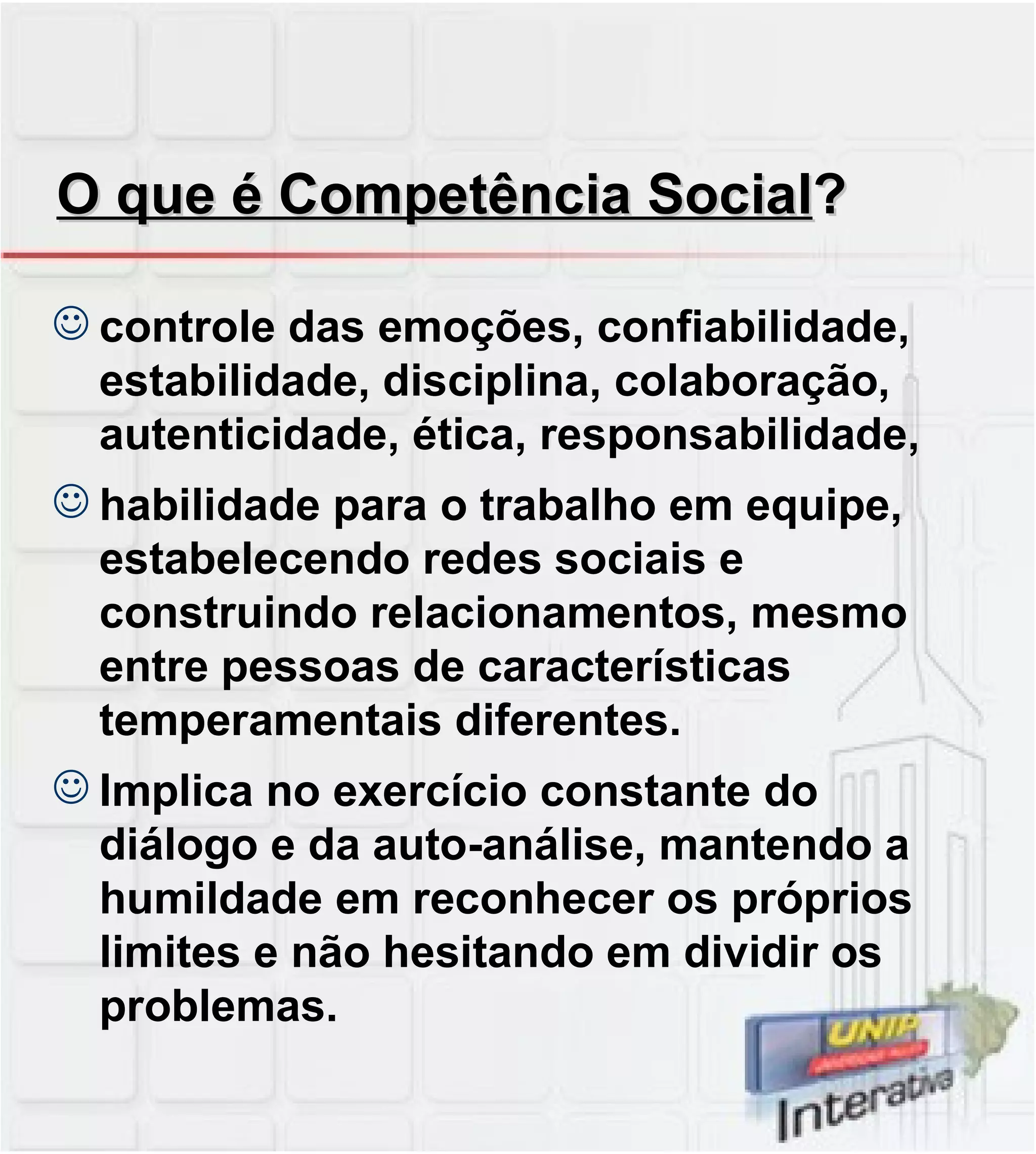 O que é Competência Social ? controle das emoções, confiabilidade, estabilidade, disciplina, colaboração, autenticidade, ética, responsabilidade, habilidade para o trabalho em equipe, estabelecendo redes sociais e construindo relacionamentos, mesmo entre pessoas de características temperamentais diferentes.  Implica no exercício constante do diálogo e da auto-análise, mantendo a humildade em reconhecer os próprios limites e não hesitando em dividir os problemas. 