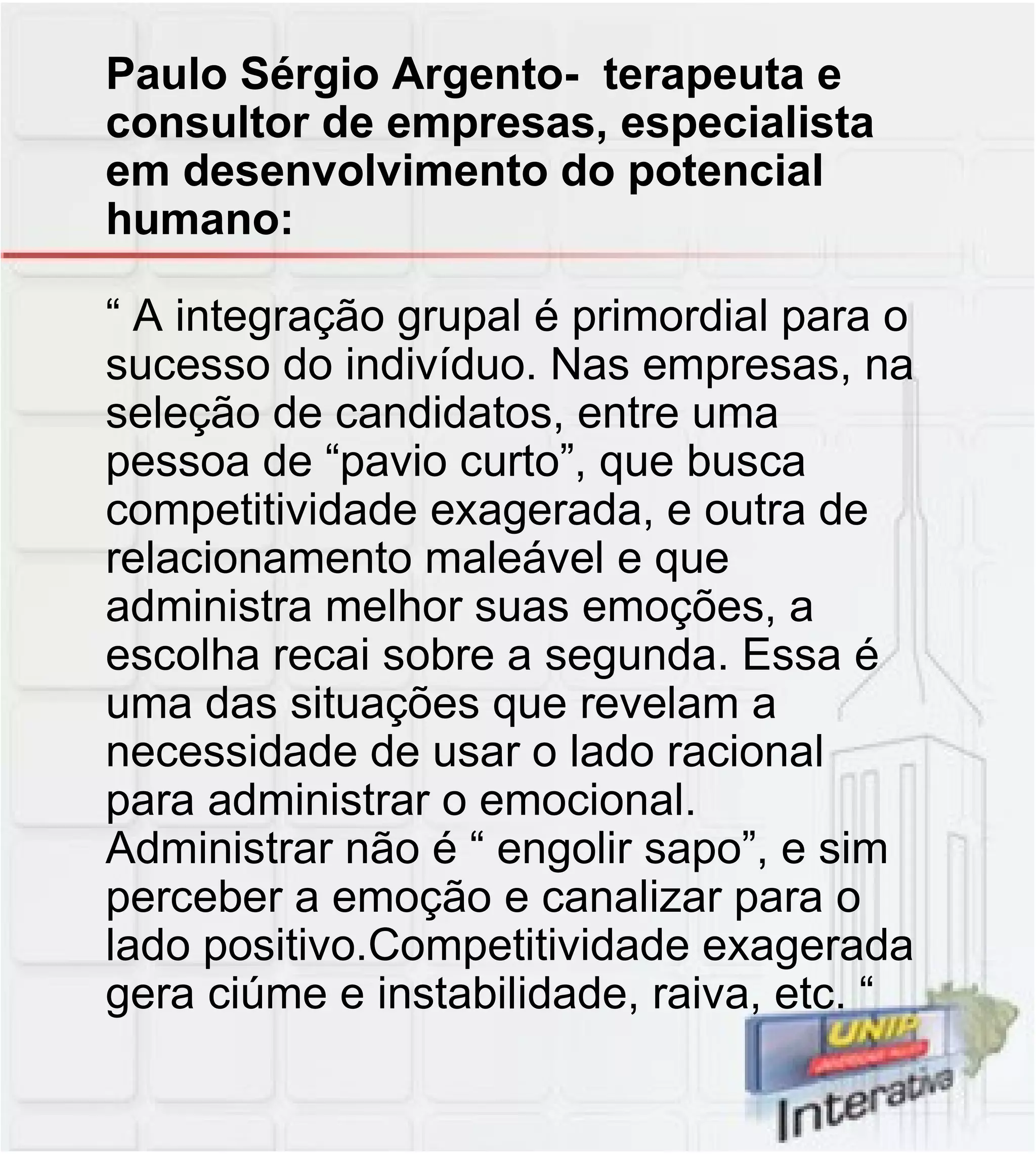 Paulo Sérgio Argento-  terapeuta e consultor de empresas, especialista em desenvolvimento do potencial humano: “ A integração grupal é primordial para o sucesso do indivíduo. Nas empresas, na seleção de candidatos, entre uma pessoa de “pavio curto”, que busca competitividade exagerada, e outra de relacionamento maleável e que administra melhor suas emoções, a escolha recai sobre a segunda. Essa é uma das situações que revelam a necessidade de usar o lado racional para administrar o emocional. Administrar não é “ engolir sapo”, e sim perceber a emoção e canalizar para o lado positivo.Competitividade exagerada gera ciúme e instabilidade, raiva, etc. “ 