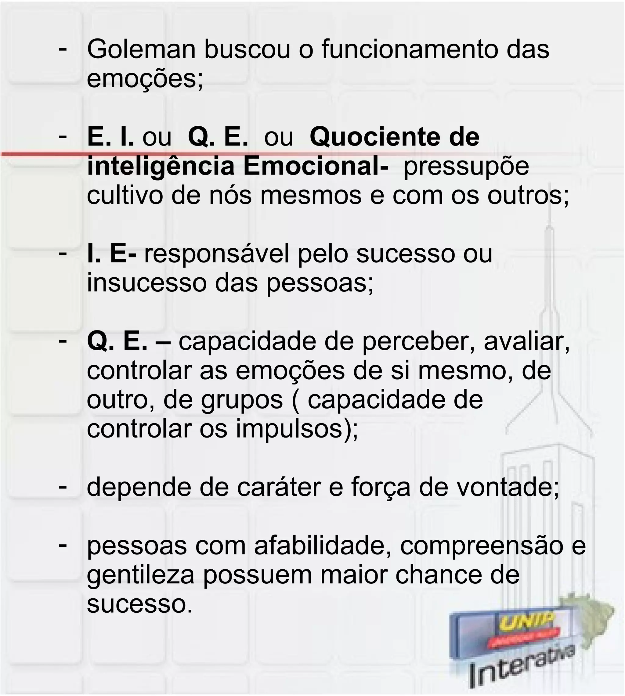Goleman buscou o funcionamento das emoções; E. I.  ou  Q. E.  ou  Quociente de inteligência Emocional-  pressupõe cultivo de nós mesmos e com os outros; I. E-  responsável pelo sucesso ou insucesso das pessoas; Q. E. –  capacidade de perceber, avaliar, controlar as emoções de si mesmo, de outro, de grupos ( capacidade de controlar os impulsos); depende de caráter e força de vontade; pessoas com afabilidade, compreensão e gentileza possuem maior chance de sucesso. 