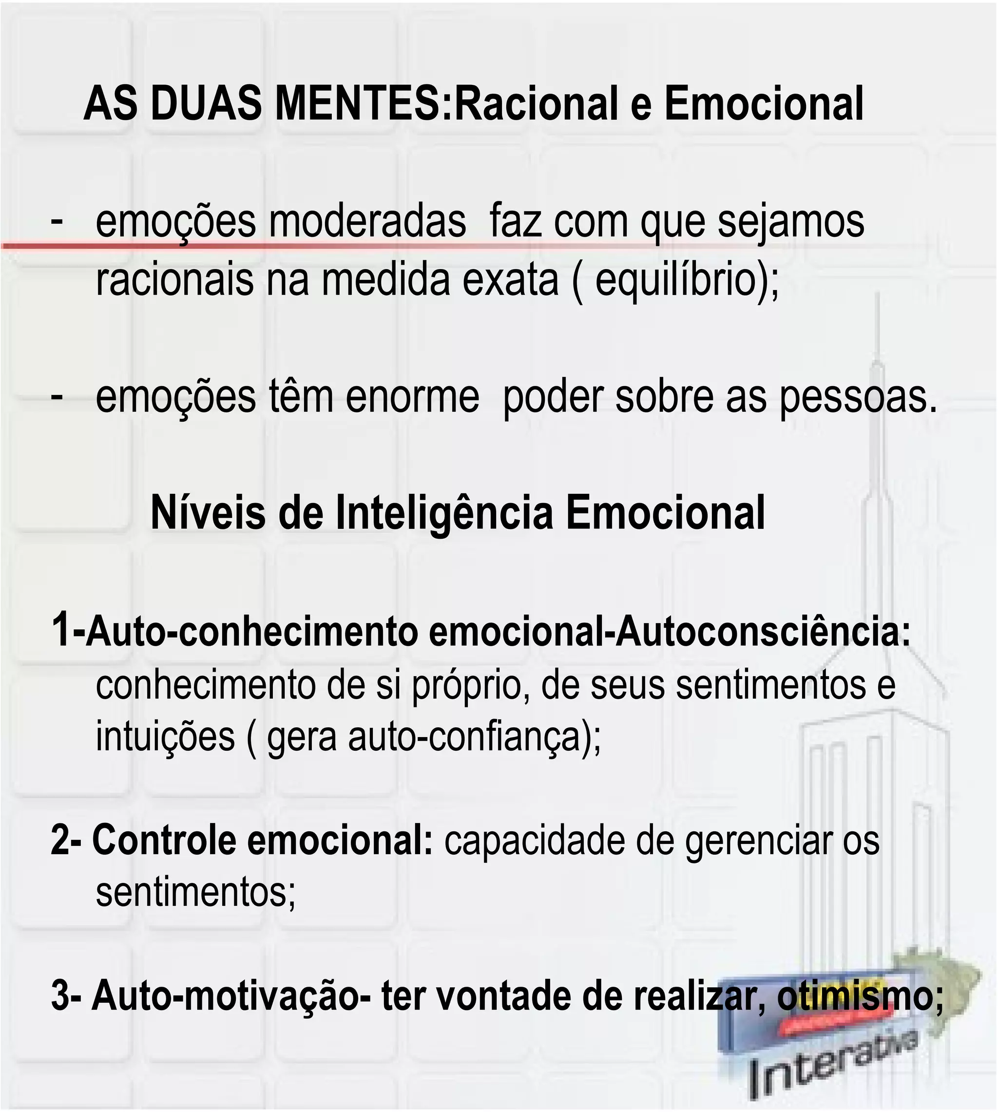 AS DUAS MENTES:Racional e Emocional emoções moderadas  faz com que sejamos racionais na medida exata ( equilíbrio); emoções têm enorme  poder sobre as pessoas. Níveis de Inteligência Emocional 1- Auto-conhecimento emocional-Autoconsciência:  conhecimento de si próprio, de seus sentimentos e intuições ( gera auto-confiança); 2- Controle emocional:  capacidade de gerenciar os sentimentos; 3- Auto-motivação- ter vontade de realizar, otimismo; 