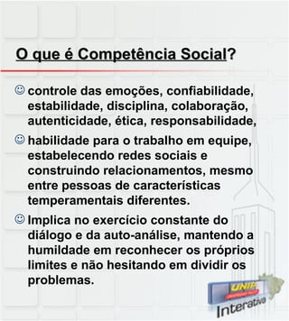 O que é Competência Social ? controle das emoções, confiabilidade, estabilidade, disciplina, colaboração, autenticidade, ética, responsabilidade, habilidade para o trabalho em equipe, estabelecendo redes sociais e construindo relacionamentos, mesmo entre pessoas de características temperamentais diferentes.  Implica no exercício constante do diálogo e da auto-análise, mantendo a humildade em reconhecer os próprios limites e não hesitando em dividir os problemas. 