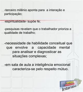 - terceiro milênio aponta para  a interação e participação; - espiritualidade- supõe fé; -pesquisas revelam que o trabalhador prioriza a  qualidade de trabalho; -necessidade de habilidade conceitual que que  envolve  a  capacidade  mental para analisar e diagnosticar as situações complexas; -em sala de aula a inteligência emocional caracteriza-se pelo respeito mútuo. 