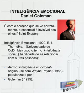 INTELIGÊNCIA EMOCIONAL   Daniel Goleman É com o coração que se vê correta-mente, o essencial é invisível aos olhos.” Saint Exupery Inteligência Emocional- 1920, E. l. Thorndike,  (Universidade de Colômbia) usou o termo  inteligência social  ( habilidade de se relacionar com outras pessoas); -termo  inteligência emocional-  originou-se com Wayne Payne 91985)- popularizada por Goleman ( 1995). 