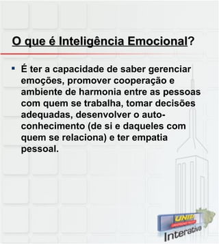 O que é Inteligência Emocional ? É ter a capacidade de saber gerenciar emoções, promover cooperação e ambiente de harmonia entre as pessoas com quem se trabalha, tomar decisões adequadas, desenvolver o auto-conhecimento (de si e daqueles com quem se relaciona) e ter empatia pessoal.  