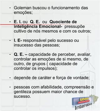 Goleman buscou o funcionamento das emoções; E. I.  ou  Q. E.  ou  Quociente de inteligência Emocional-  pressupõe cultivo de nós mesmos e com os outros; I. E-  responsável pelo sucesso ou insucesso das pessoas; Q. E. –  capacidade de perceber, avaliar, controlar as emoções de si mesmo, de outro, de grupos ( capacidade de controlar os impulsos); depende de caráter e força de vontade; pessoas com afabilidade, compreensão e gentileza possuem maior chance de sucesso. 