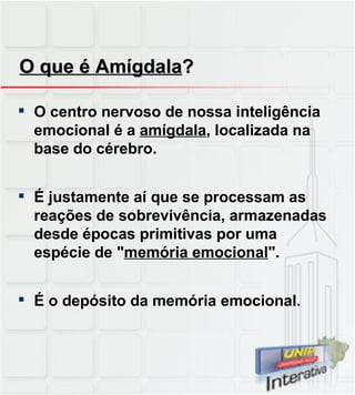 O que é Amígdala ? O centro nervoso de nossa inteligência emocional é a  amígdala , localizada na base do cérebro. É justamente aí que se processam as reações de sobrevivência, armazenadas desde épocas primitivas por uma espécie de " memória emocional ". É o depósito da memória emocional . 