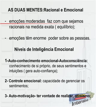 AS DUAS MENTES:Racional e Emocional emoções moderadas  faz com que sejamos racionais na medida exata ( equilíbrio); emoções têm enorme  poder sobre as pessoas. Níveis de Inteligência Emocional 1- Auto-conhecimento emocional-Autoconsciência:  conhecimento de si próprio, de seus sentimentos e intuições ( gera auto-confiança); 2- Controle emocional:  capacidade de gerenciar os sentimentos; 3- Auto-motivação- ter vontade de realizar, otimismo; 