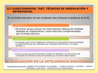 II.I CUESTIONARIOS, TEST, TÉCNICAS DE OBSERVACIÓN Y
     ENTREVISTAS.

 En el ámbito educativo se han empleado tres enfoques evaluativos de la IE:

       Cuestionario 1ª

       • El primer grupo incluye los instrumentos clásicos de medidas
         basados en cuestionarios y auto-informes cumplimentados
         por el propio alumno;

       Cuestionario 2ª

       • el segundo grupo reúne medidas de evaluación de observadores externos basadas
         en cuestionarios que son rellenados por compañeros del alumno o el propio
         profesor; y

       Cuestionario 3ª

       • el tercer grupo agrupa las llamadas medidas de habilidad o de ejecución de IE
         compuesta por diversas tareas emocionales que el alumno debe resolver.


II. EVALUACIÓN DE LA INTELIGENCIA EMOCIONAL:
Componentes del grupo: BOMBILLAR CUADROS, ALEJANDRO. / CONDE LACÁRCEL, ALFONSO. / GARCÍA
                      SERRANO, JUAN JOSÉ. / LOPEZ ARCHILLA, IRENE MARÍA
 