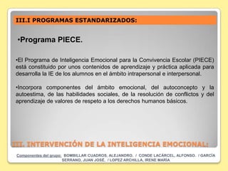 III.I PROGRAMAS ESTANDARIZADOS:


 •Programa PIECE.

•El Programa de Inteligencia Emocional para la Convivencia Escolar (PIECE)
está constituido por unos contenidos de aprendizaje y práctica aplicada para
desarrolla la IE de los alumnos en el ámbito intrapersonal e interpersonal.

•Incorpora componentes del ámbito emocional, del autoconcepto y la
autoestima, de las habilidades sociales, de la resolución de conflictos y del
aprendizaje de valores de respeto a los derechos humanos básicos.




III. INTERVENCIÓN DE LA INTELIGENCIA EMOCIONAL:
 Componentes del grupo: BOMBILLAR CUADROS, ALEJANDRO. / CONDE LACÁRCEL, ALFONSO. / GARCÍA
                       SERRANO, JUAN JOSÉ. / LOPEZ ARCHILLA, IRENE MARÍA
 