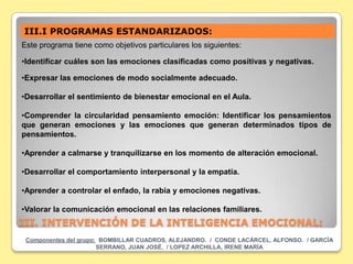 III.I PROGRAMAS ESTANDARIZADOS:
Este programa tiene como objetivos particulares los siguientes:

•Identificar cuáles son las emociones clasificadas como positivas y negativas.

•Expresar las emociones de modo socialmente adecuado.

•Desarrollar el sentimiento de bienestar emocional en el Aula.

•Comprender la circularidad pensamiento emoción: Identificar los pensamientos
que generan emociones y las emociones que generan determinados tipos de
pensamientos.

•Aprender a calmarse y tranquilizarse en los momento de alteración emocional.

•Desarrollar el comportamiento interpersonal y la empatía.

•Aprender a controlar el enfado, la rabia y emociones negativas.

•Valorar la comunicación emocional en las relaciones familiares.
III. INTERVENCIÓN DE LA INTELIGENCIA EMOCIONAL:
 Componentes del grupo: BOMBILLAR CUADROS, ALEJANDRO. / CONDE LACÁRCEL, ALFONSO. / GARCÍA
                       SERRANO, JUAN JOSÉ. / LOPEZ ARCHILLA, IRENE MARÍA
 