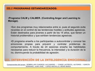 III.I PROGRAMAS ESTANDARIZADOS:



  •Programa CALM y CALMER. (Controling Anger and Learning to
  Manage).

     •Son dos programas muy relacionados entre si, pues el segundo evita
     recaídas en el control de las tendencias hostiles y actitudes agresivas.
     Están destinados para jóvenes a partir de los 14 años, que tienen un
     historial problemático y que exhiben tendencias agresivas.

     •El programa enseña a los participantes a autocontrolar y conocer las
     emociones propias para prevenir y controlar problemas de
     comportamiento. A través de 24 sesiones enseña las habilidades
     necesarias para reducir la frecuencia, la intensidad y la duración de la
     ira, disminuyendo la probabilidad de agresión.


III. INTERVENCIÓN DE LA INTELIGENCIA EMOCIONAL:
 Componentes del grupo: BOMBILLAR CUADROS, ALEJANDRO. / CONDE LACÁRCEL, ALFONSO. / GARCÍA
                       SERRANO, JUAN JOSÉ. / LOPEZ ARCHILLA, IRENE MARÍA
 