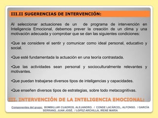 III.II SUGERENCIAS DE INTERVENCIÓN:

Al seleccionar actuaciones de un      de programa de intervención en
Inteligencia Emocional, debemos prever la creación de un clima y una
motivación adecuada y comprobar que se dan las siguientes condiciones:

•Que se considere el sentir y comunicar como ideal personal, educativo y
social.

•Que esté fundamentada la actuación en una teoría contrastada.

•Que las actividades sean personal y socioculturalmente relevantes y
motivantes.

•Que puedan trabajarse diversos tipos de inteligencias y capacidades.

•Que enseñen diversos tipos de estrategias, sobre todo metacognitivas.

III. INTERVENCIÓN DE LA INTELIGENCIA EMOCIONAL:
 Componentes del grupo: BOMBILLAR CUADROS, ALEJANDRO. / CONDE LACÁRCEL, ALFONSO. / GARCÍA
                       SERRANO, JUAN JOSÉ. / LOPEZ ARCHILLA, IRENE MARÍA
 