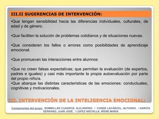 III.II SUGERENCIAS DE INTERVENCIÓN:
•Que tengan sensibilidad hacia las diferencias individuales, culturales, de
edad y de género.

•Que faciliten la solución de problemas cotidianos y de situaciones nuevas.

•Que consideren los fallos o errores como posibilidades de aprendizaje
emocional.

•Que promuevan las interacciones entre alumnos
.
•Que no creen falsas expectativas; que permitan la evaluación (de expertos,
padres e iguales) y casi más importante la propia autoevaluación por parte
del propio niño/a.
•Que abarque las distintas características de las emociones: conductuales,
cognitivas y motivacionales.


III. INTERVENCIÓN DE LA INTELIGENCIA EMOCIONAL:
 Componentes del grupo: BOMBILLAR CUADROS, ALEJANDRO. / CONDE LACÁRCEL, ALFONSO. / GARCÍA
                       SERRANO, JUAN JOSÉ. / LOPEZ ARCHILLA, IRENE MARÍA
 