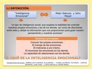 I.I DEFINICIÓN.

        “Inteligencia                                Peter Salovey y John
         Emocional”                                         Mayer


    “un tipo de inteligencia social, que engloba la habilidad de controlar
 nuestras propias emociones y las de los demás, así como de discriminar
entre ellas y utilizar la información que nos proporcionen para guiar nuestro
                        pensamiento y nuestras acciones”

                               Dominios principales
                        Conocer las propias emociones.
                          El manejo de las emociones.
                           El motivarse a uno mismo.
                   El reconocer las emociones en los demás.
                  La capacidad de relacionarse con los demás.

I. ¿QUÉ ES LA INTELIGENCIA EMOCIONAL?
Componentes del grupo: BOMBILLAR CUADROS, ALEJANDRO. / CONDE LACÁRCEL, ALFONSO. / GARCÍA
                      SERRANO, JUAN JOSÉ. / LOPEZ ARCHILLA, IRENE MARÍA
 