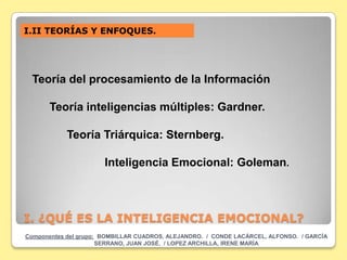 I.II TEORÍAS Y ENFOQUES.




  Teoría del procesamiento de la Información

       Teoría inteligencias múltiples: Gardner.

            Teoría Triárquica: Sternberg.

                       Inteligencia Emocional: Goleman.



I. ¿QUÉ ES LA INTELIGENCIA EMOCIONAL?
Componentes del grupo: BOMBILLAR CUADROS, ALEJANDRO. / CONDE LACÁRCEL, ALFONSO. / GARCÍA
                      SERRANO, JUAN JOSÉ. / LOPEZ ARCHILLA, IRENE MARÍA
 