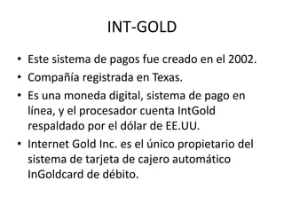 INT-GOLD
• Este sistema de pagos fue creado en el 2002.
• Compañía registrada en Texas.
• Es una moneda digital, sistema de pago en
  línea, y el procesador cuenta IntGold
  respaldado por el dólar de EE.UU.
• Internet Gold Inc. es el único propietario del
  sistema de tarjeta de cajero automático
  InGoldcard de débito.
 