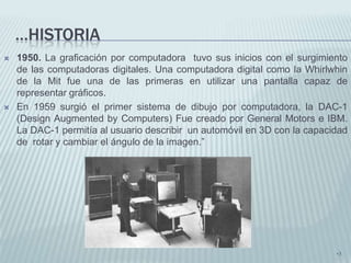 …HISTORIA
   1950. La graficación por computadora tuvo sus inicios con el surgimiento
    de las computadoras digitales. Una computadora digital como la Whirlwhin
    de la Mit fue una de las primeras en utilizar una pantalla capaz de
    representar gráficos.
   En 1959 surgió el primer sistema de dibujo por computadora, la DAC-1
    (Design Augmented by Computers) Fue creado por General Motors e IBM.
    La DAC-1 permitía al usuario describir un automóvil en 3D con la capacidad
    de rotar y cambiar el ángulo de la imagen.”




                                                                           •3
 