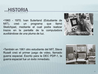 …HISTORIA

•1960 - 1970. Ivan Suterland (Estudiante de
MIT),    creó   un    programa    que  llamó
Sketchpad, mediante el cual podía realizar
trazos en la pantalla de la computadora
auxiliándose de una pluma de luz.




•También en 1961 otro estudiante del MIT, Steve
Rusell creó el primer juego de video, llamado
guerra espacial. Escrito para la DEC PDP-1, la
guerra espacial fue un éxito inmediato.



                                                  •4
 