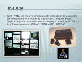 ...HISTORIA
   1970 – 1980. Los años 70 consideraron la introducción de los gráficos
    por computadora en el mundo de la televisión. Computer Image
    Corporation (CIC), desarrolló sistemas complejos de la dotación física y
    de software tales como ANIMAC, SCANIMATE y CAESAR.




                                                                           •5
 