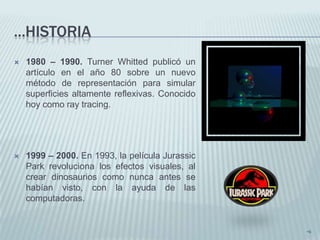 ...HISTORIA
   1980 – 1990. Turner Whitted publicó un
    artículo en el año 80 sobre un nuevo
    método de representación para simular
    superficies altamente reflexivas. Conocido
    hoy como ray tracing.




   1999 – 2000. En 1993, la película Jurassic
    Park revoluciona los efectos visuales, al
    crear dinosaurios como nunca antes se
    habían visto, con la ayuda de las
    computadoras.


                                                 •6
 