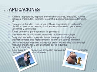 ... APLICACIONES
    Análisis : topografía, espacio, movimiento actores, medicina, huellas
     digitales, matrículas, robótica, fotografía, posicionamiento automático,
     etc.
    Síntesis : publicidad, cine, artes gráficas, ingeniería, investigación
     científica, interfaces de máquinas, entrenamiento de operadores
     (sistemas y vehículos)
    Áreas de diseño para optimizar la geometría.
    Visualización de micro-estructuras de moléculas complejas.
    Diagnóstico médico apoyado fuertemente por las imágenes
     tridimensionales que representan el interior del cuerpo humano.
    Los simuladores visuales avanzados crean los mundos virtuales del
     realismo imponente y son utilizados por la industria
     del entretenimiento.
    En el área de educación, se presentan nuevos métodos de interacción
     basados en ambientes virtuales.




                                                                                •8
 