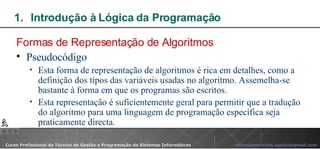 Introdução à Lógica da Programação  Formas de Representação de Algoritmos Pseudocódigo Esta forma de representação de algoritmos é rica em detalhes, como a definição dos tipos das variáveis usadas no algoritmo. Assemelha-se bastante à forma em que os programas são escritos. Esta representação é suficientemente geral para permitir que a tradução do algoritmo para uma linguagem de programação específica seja praticamente directa. 