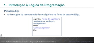 Introdução à Lógica da Programação  Pseudocódigo A forma geral da representação de um algoritmo na forma de pseudocódigo. Algoritmo   < nome_do_algoritmo>; <declaração_de_variáveis>; <subalgoritmos> Início <corpo do algoritmo> Fim 