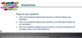Faça no seu caderno: Crie uma sequência lógica para escovar os dentes depois das refeições. Crie uma sequência lógica para substituir uma lâmpada fundida de um candeeiro. Crie uma sequência lógica para encontrar o número de telefone de um dado nome numa lista telefónica. Exercícios  