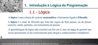 Introdução à Lógica da Programação   A  lógica  é uma ciência de carácter  matemática  e fortemente ligada à  Filosofia . 1.1 - Lógica A  lógica  é o ramo da filosofia que trata das regras do bem pensar, ou do pensar correcto, sendo, portanto, um instrumento do pensar.  A aprendizagem da lógica não constitui um fim em si, mas um  meio  de garantir que nosso pensamento se faz correctamente para chegar a conhecimentos verdadeiros . 