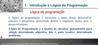 Introdução à Lógica da Programação  A lógica de programação é necessária a quem deseje desenvolver sistemas e programas, permitindo definir a sequência lógica para o desenvolvimento.  Lógica de programação Lógica de Programação é a técnica de encadear pensamentos para atingir determinado objectivo, isto é, para resolver determinado problema. 