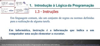 Introdução à Lógica da Programação  Em linguagem comum, são um conjunto de regras ou normas definidas para a realização de alguma tarefa. 1.3 - Instruções Em informática, instrução é a informação que indica a um computador uma acção elementar a executar. 