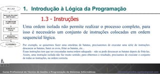 Introdução à Lógica da Programação  Uma ordem isolada não permite realizar o processo completo, para isso é necessário um conjunto de instruções colocadas em ordem sequencial lógica. Por exemplo, se quisermos fazer uma omoletas de batatas, precisaremos de executar uma série de instruções: descascar as batatas, bater os ovos, fritar as batatas, etc... Essas instruções tem que ser executadas numa ordem adequada – não se pode descascar as batatas depois de fritá-las. Assim, uma instrução isolada não faz muito sentido; para obtermos o resultado, precisamos de executar o conjunto de todas as instruções, na ordem correcta.  1.3 - Instruções 