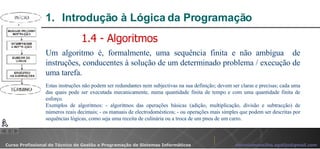 Introdução à Lógica da Programação  Um algoritmo é, formalmente, uma sequência finita e não ambígua  de instruções, conducentes à solução de um determinado problema / execução de uma tarefa. Estas instruções não podem ser redundantes nem subjectivas na sua definição; devem ser claras e precisas; cada uma das quais pode ser executada mecanicamente, numa quantidade finita de tempo e com uma quantidade finita de esforço.  Exemplos de algoritmos: - algoritmos das operações básicas (adição, multiplicação, divisão e subtracção) de números reais decimais; - os manuais de electrodomésticos; - ou operações mais simples que podem ser descritas por sequências lógicas, como seja uma receita de culinária ou a troca de um pneu de um carro. 1.4 - Algoritmos 