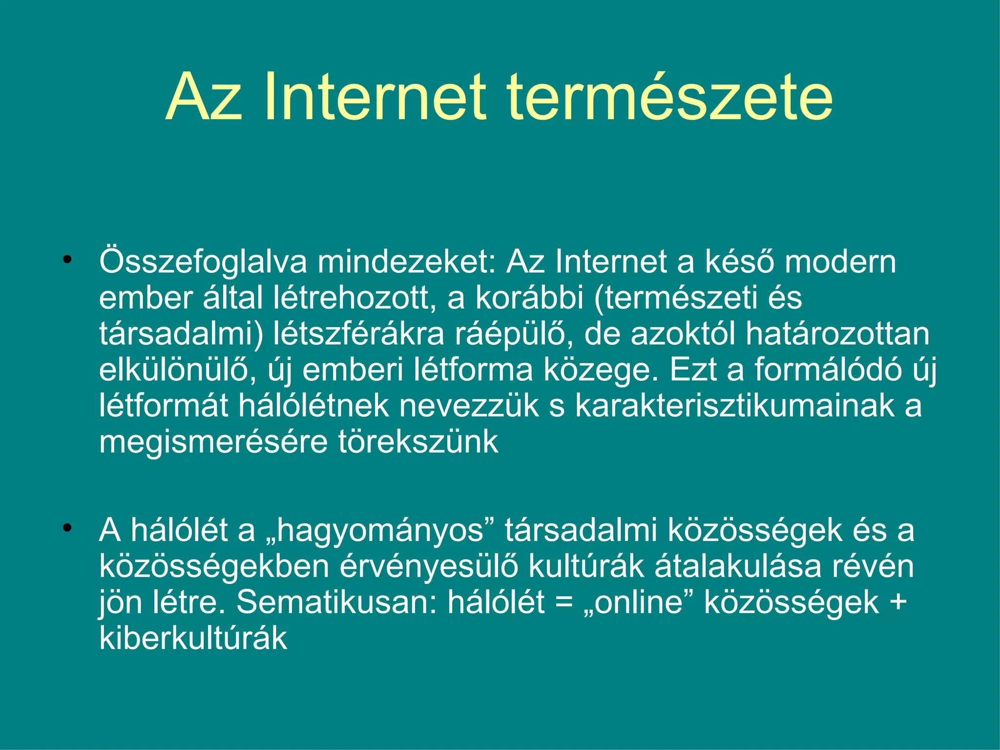 Az Internet természete Összefoglalva mindezeket: Az Internet a késő modern ember által létrehozott, a korábbi (természeti és társadalmi) létszférákra ráépülő, de azoktól határozottan elkülönülő, új emberi létforma közege. Ezt a formálódó új létformát hálólétnek nevezzük s karakterisztikumainak a megismerésére törekszünk  A hálólét a „hagyományos” társadalmi közösségek és a közösségekben érvényesülő kultúrák átalakulása révén jön létre. Sematikusan: hálólét = „online” közösségek + kiberkultúrák 