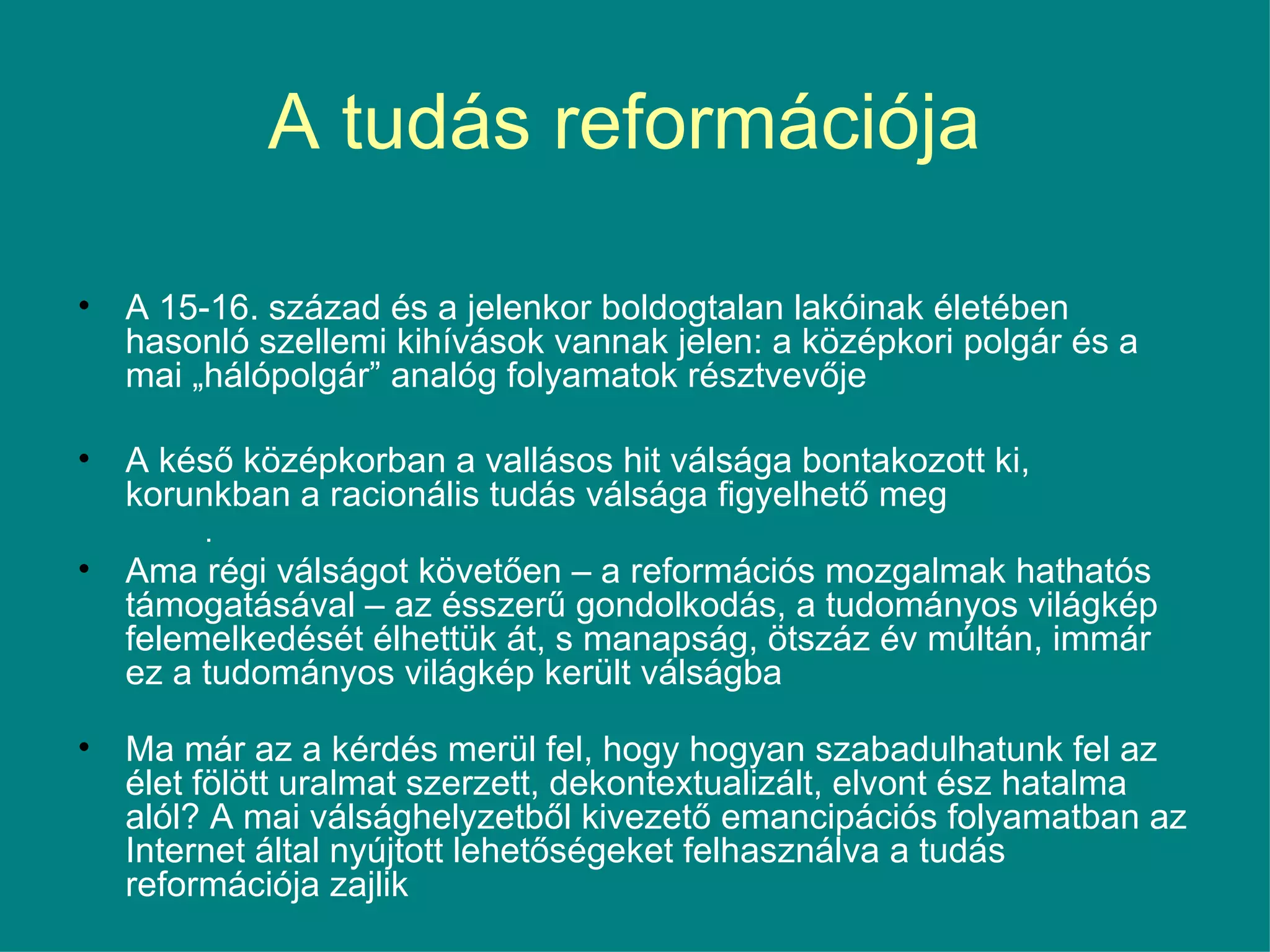 A tudás reformációja  A 15-16. század és a jelenkor boldogtalan lakóinak életében hasonló szellemi kihívások vannak jelen: a középkori polgár és a mai „hálópolgár” analóg folyamatok résztvevője A késő középkorban a vallásos hit válsága bontakozott ki, korunkban a racionális tudás válsága figyelhető meg . Ama régi válságot követően – a reformációs mozgalmak hathatós támogatásával – az ésszerű gondolkodás, a tudományos világkép felemelkedését élhettük át, s manapság, ötszáz év múltán, immár ez a tudományos világkép került válságba Ma már az a kérdés merül fel, hogy hogyan szabadulhatunk fel az élet fölött uralmat szerzett, dekontextualizált, elvont ész hatalma alól? A mai válsághelyzetből kivezető emancipációs folyamatban az Internet által nyújtott lehetőségeket felhasználva a tudás reformációja zajlik 