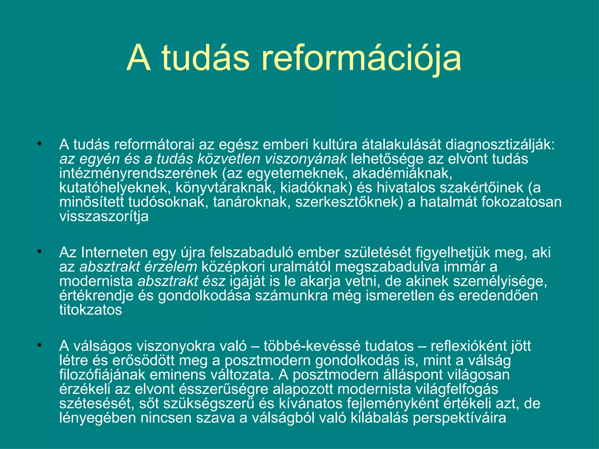 A tudás reformációja  A tudás reformátorai az egész emberi kultúra átalakulását diagnosztizálják:  az egyén és a tudás közvetlen viszonyának  lehetősége az elvont tudás intézményrendszerének (az egyetemeknek, akadémiáknak, kutatóhelyeknek, könyvtáraknak, kiadóknak) és hivatalos szakértőinek (a minősített tudósoknak, tanároknak, szerkesztőknek) a hatalmát fokozatosan visszaszorítja Az Interneten egy újra felszabaduló ember születését figyelhetjük meg, aki az  absztrakt érzelem  középkori uralmától megszabadulva immár a modernista  absztrakt ész  igáját is le akarja vetni, de akinek személyisége, értékrendje és gondolkodása számunkra még ismeretlen és eredendően titokzatos A válságos viszonyokra való – többé-kevéssé tudatos – reflexióként jött létre és erősödött meg a posztmodern gondolkodás is, mint a válság filozófiájának eminens változata. A posztmodern álláspont világosan érzékeli az elvont ésszerűségre alapozott modernista világfelfogás szétesését, sőt szükségszerű és kívánatos fejleményként értékeli azt, de lényegében nincsen szava a válságból való kilábalás perspektíváira 